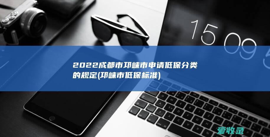 2022成都市邛崃市申请低保分类的规定(邛崃市低保标准)