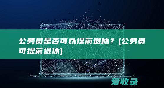 公务员是否可以提前退休？(公务员可提前退休)