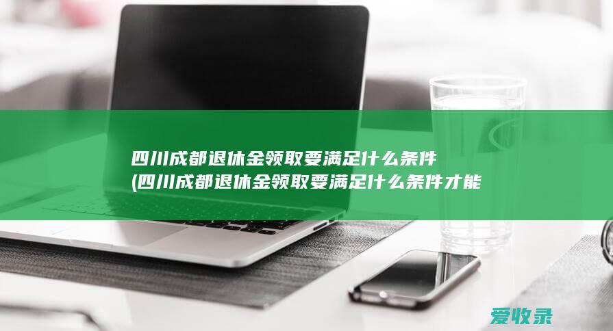 四川成都退休金领取要满足什么条件(四川成都退休金领取要满足什么条件才能领)