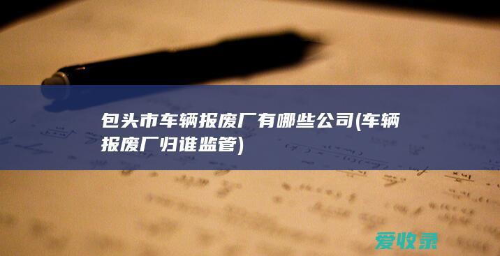 包头市车辆报废厂有哪些公司(车辆报废厂归谁监管)