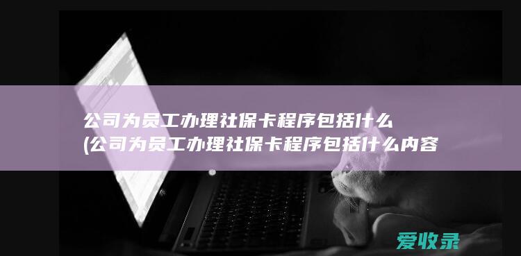 公司为员工办理社保卡程序包括什么(公司为员工办理社保卡程序包括什么内容)