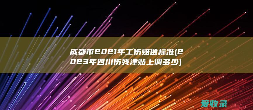 成都市2021年工伤赔偿标准(2023年四川伤残津贴上调多少)