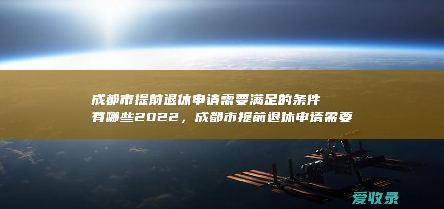 成都市提前退休申请需要满足的条件有哪些2022，成都市提前退休申请需要什么条件