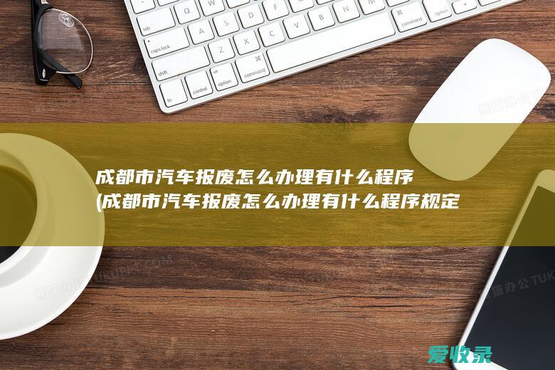 成都市汽车报废怎么办理有什么程序(成都市汽车报废怎么办理有什么程序规定)