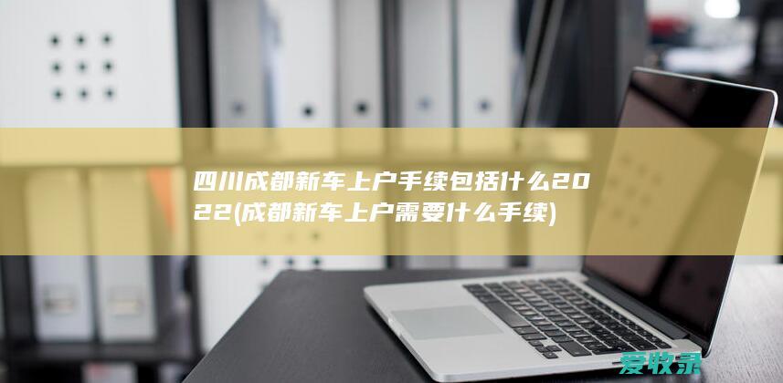 四川成都新车上户手续包括什么2022(成都新车上户需要什么手续)