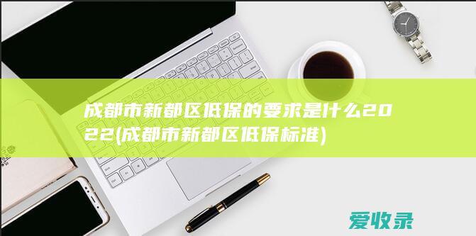 成都市新都区低保的要求是什么2022(成都市新都区低保标准)