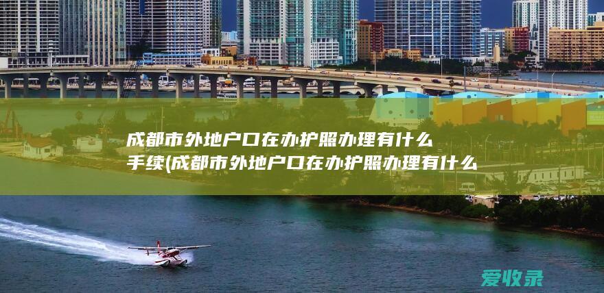 成都市外地户口在办护照办理有什么手续(成都市外地户口在办护照办理有什么手续吗)