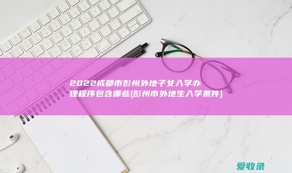 2022成都市彭州外地子女入学办理程序包含哪些(彭州市外地生入学条件)