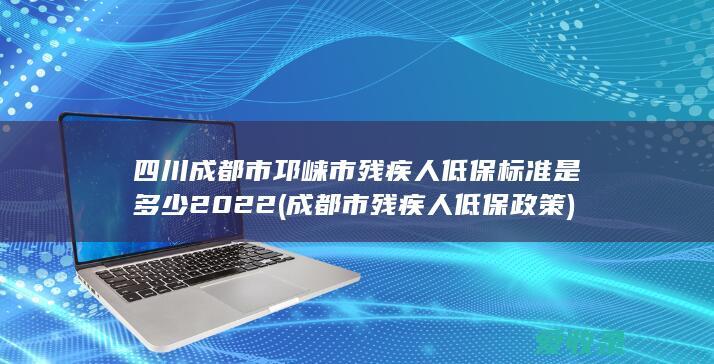 四川成都市邛崃市残疾人低保标准是多少2022(成都市残疾人低保政策)