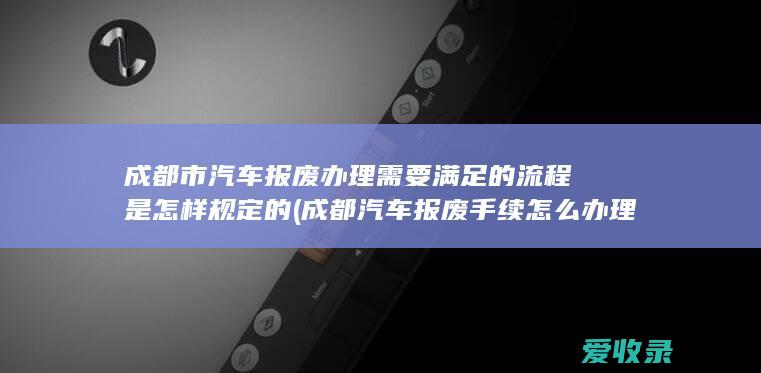 成都市汽车报废办理需要满足的流程是怎样规定的(成都汽车报废手续怎么办理流程)