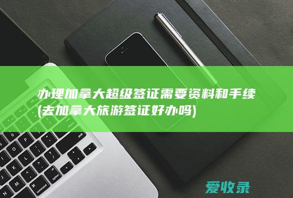 办理加拿大超级签证需要资料和手续(去加拿大旅游签证好办吗)