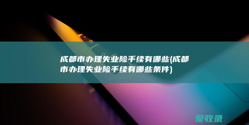 成都市办理失业险手续有哪些(成都市办理失业险手续有哪些条件)