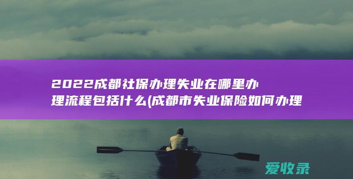 2022成都社保办理失业在哪里办理流程包括什么(成都市失业保险如何办理流程)