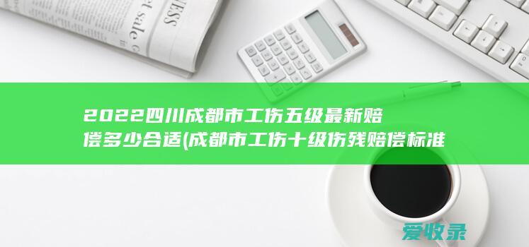 2022四川成都市工伤五级最新赔偿多少合适(成都市工伤十级伤残赔偿标准2021)