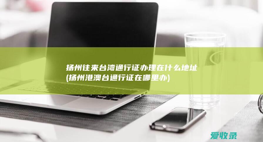 扬州往来台湾通行证办理在什么地址(扬州港澳台通行证在哪里办)