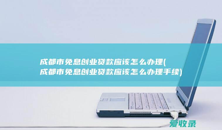 成都市免息创业贷款应该怎么办理(成都市免息创业贷款应该怎么办理手续)