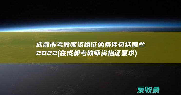 成都市考教师资格证的条件包括哪些2022(在成都考教师资格证要求)