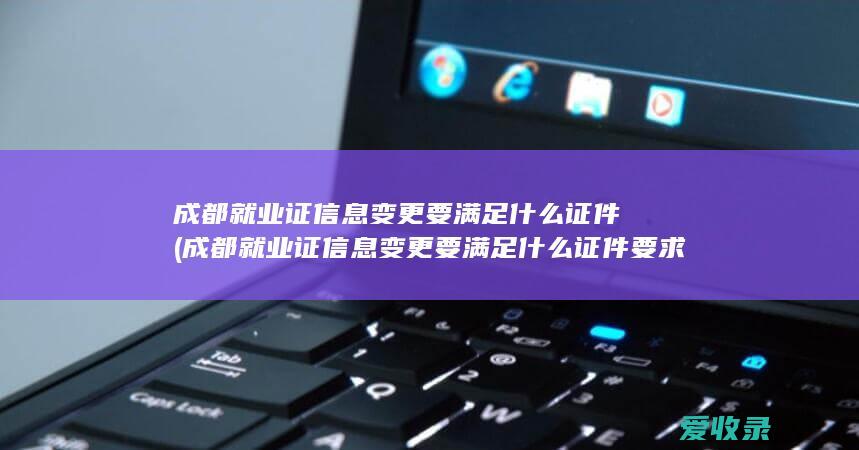 成都就业证信息变更要满足什么证件(成都就业证信息变更要满足什么证件要求)