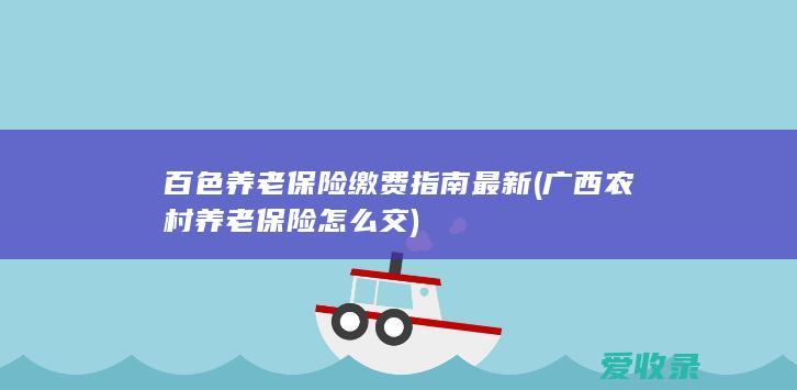 百色养老保险缴费指南最新(广西农村养老保险怎么交)