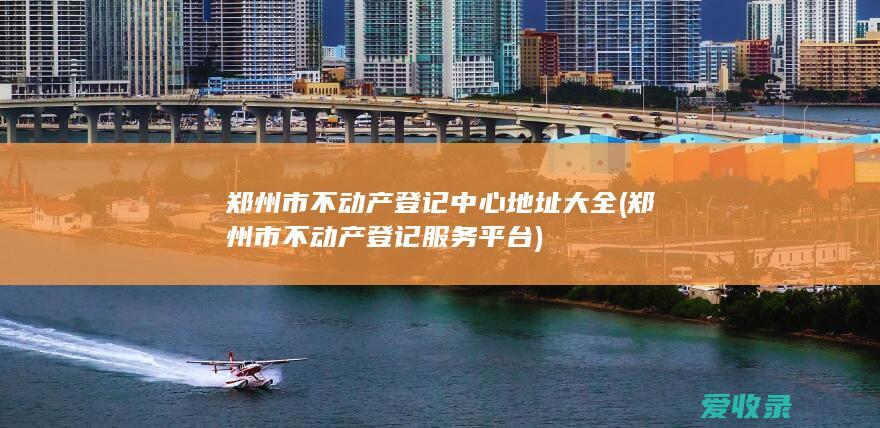 郑州市不动产登记中心地址大全(郑州市不动产登记服务平台)