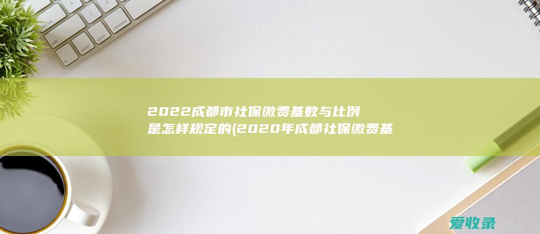 2022成都市社保缴费基数与比例是怎样规定的(2020年成都社保缴费基数及比例)