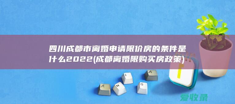 四川成都市离婚申请限价房的条件是什么2022(成都离婚限购买房政策)