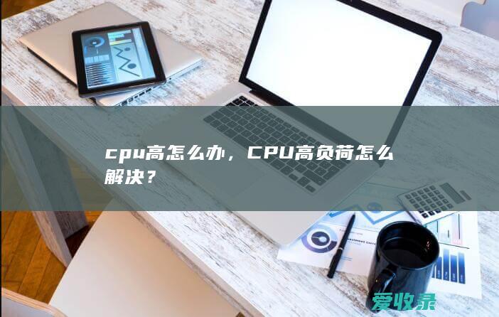 cpu高怎么办，CPU高负荷怎么解决？