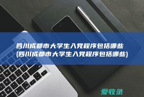 四川成都市大学生入党程序包括哪些(四川成都市大学生入党程序包括哪些)