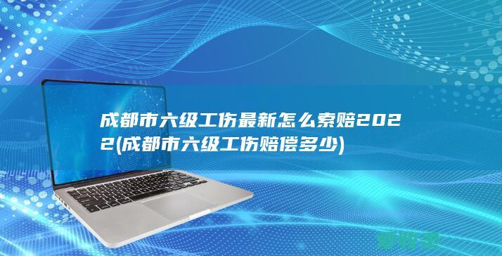 成都市六级工伤最新怎么索赔2022(成都市六级工伤赔偿多少)