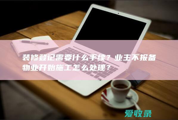 装修登记需要什么手续？业主不报备物业开始施工怎么处理？