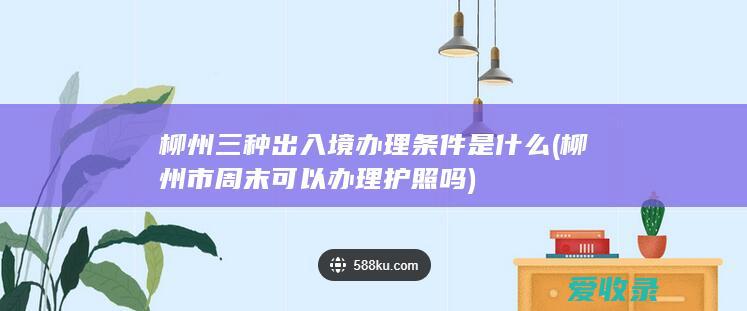 柳州三种出入境办理条件是什么(柳州市周末可以办理护照吗)