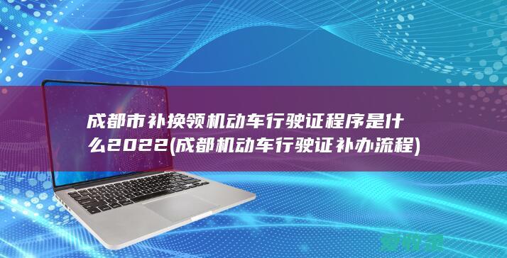 成都市补换领机动车行驶证程序是什么2022(成都机动车行驶证补办流程)