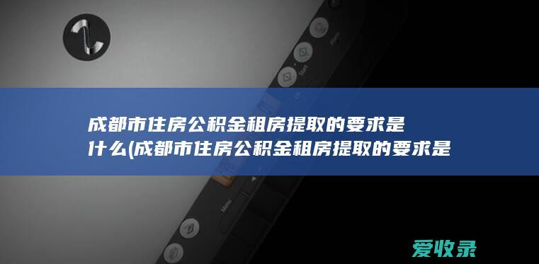 成都市住房公积金租房提取的要求是什么(成都市住房公积金租房提取的要求是什么意思)