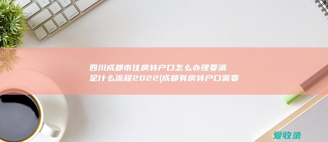 四川成都市住房转户口怎么办理要满足什么流程2022(成都有房转户口需要什么手续)