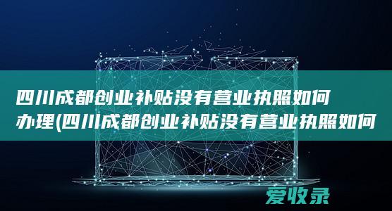 四川成都创业补贴没有营业执照如何办理(四川成都创业补贴没有营业执照如何办理手续)