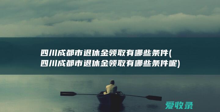 四川成都市退休金领取有哪些条件(四川成都市退休金领取有哪些条件呢)