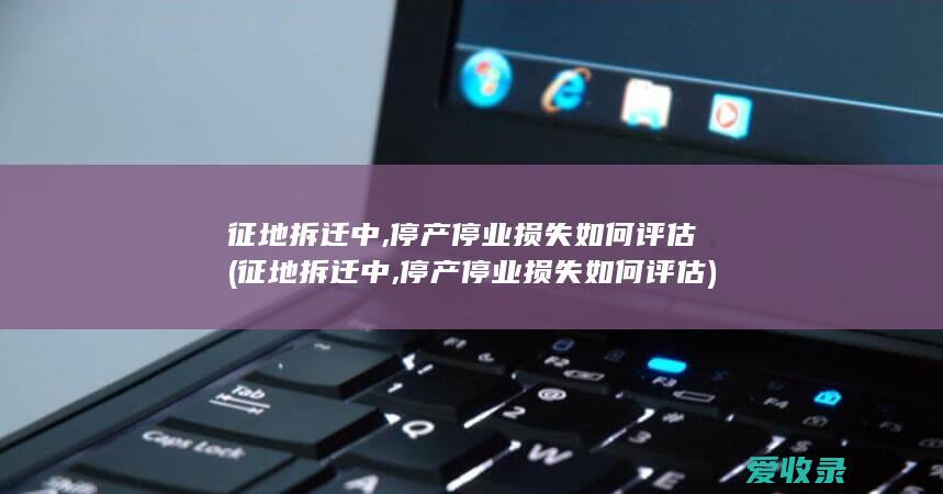 征地拆迁中,停产停业损失如何评估(征地拆迁中,停产停业损失如何评估)