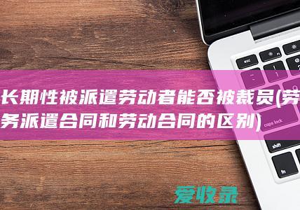 长期性被派遣劳动者能否被裁员(劳务派遣合同和劳动合同的区别)