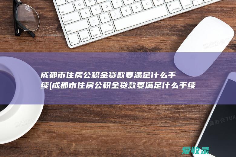 成都市住房公积金贷款要满足什么手续(成都市住房公积金贷款要满足什么手续条件)