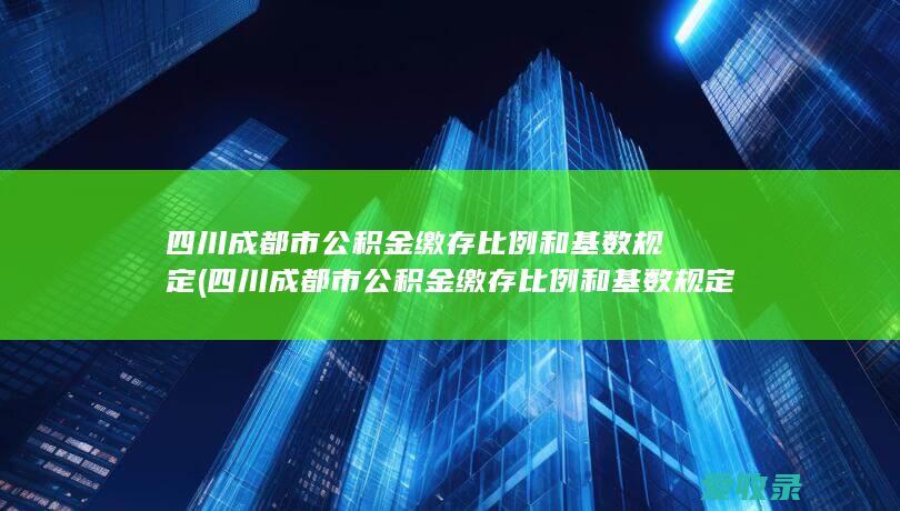 四川成都市公积金缴存比例和基数规定(四川成都市公积金缴存比例和基数规定是多少)