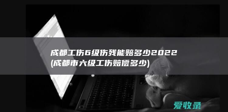 成都工伤6级伤残能赔多少2022(成都市六级工伤赔偿多少)