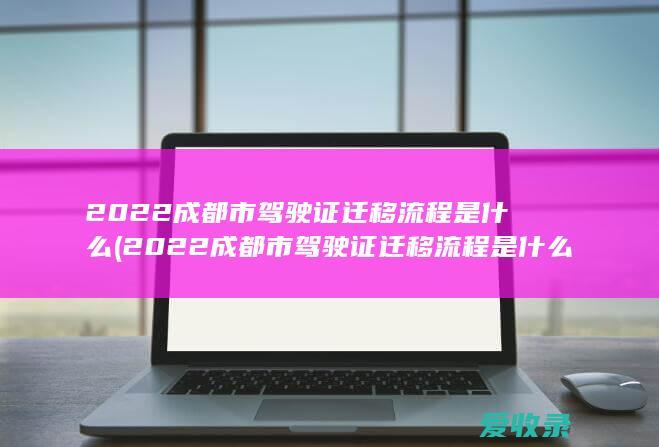 2022成都市驾驶证迁移流程是什么(2022成都市驾驶证迁移流程是什么样的)