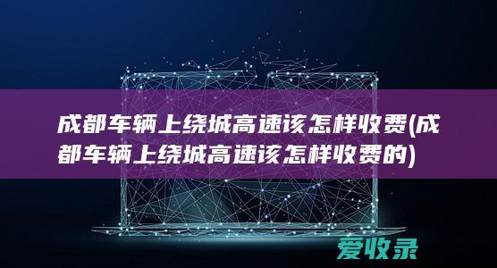 成都车辆上绕城高速该怎样收费(成都车辆上绕城高速该怎样收费的)