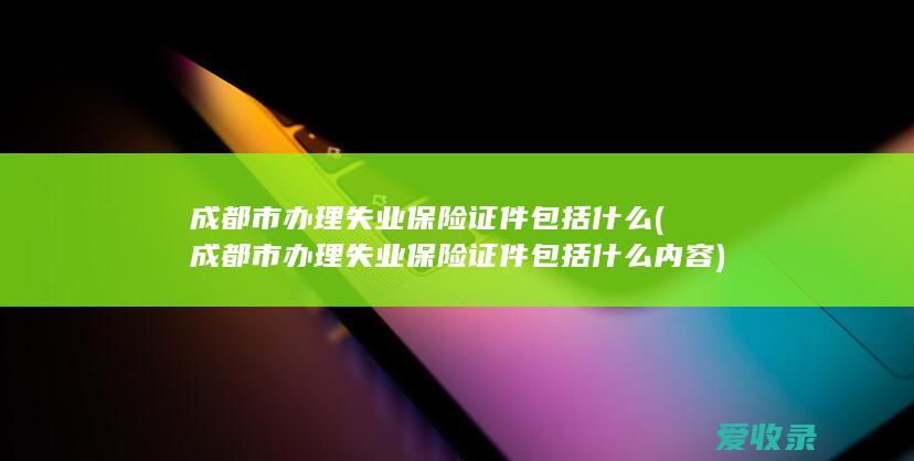 成都市办理失业保险证件包括什么(成都市办理失业保险证件包括什么内容)