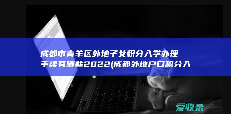 成都市青羊区外地子女积分入学办理手续有哪些2022(成都外地户口积分入学规定)