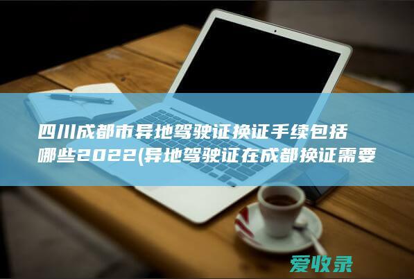 四川成都市异地驾驶证换证手续包括哪些2022(异地驾驶证在成都换证需要什么手续)