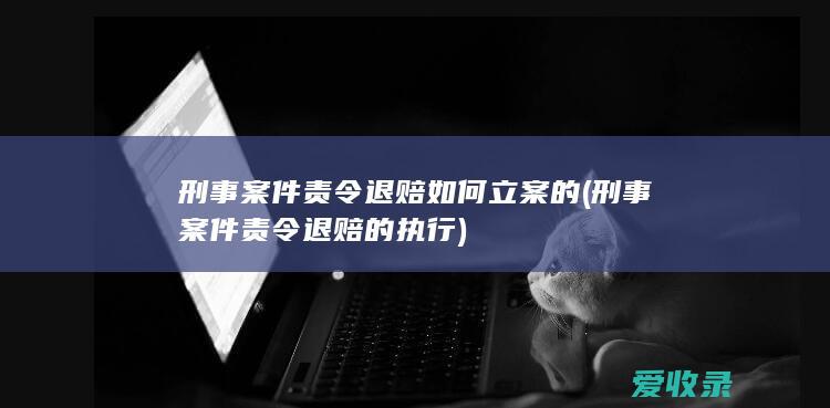 刑事案件责令退赔如何立案的(刑事案件责令退赔的执行)