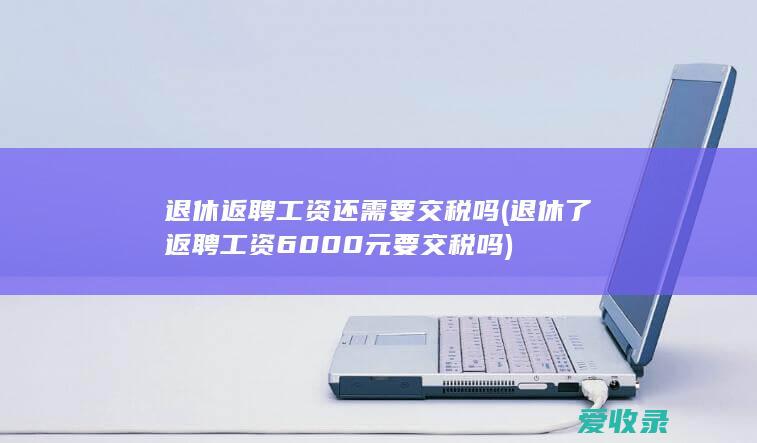 退休返聘工资还需要交税吗(退休了返聘工资6000元要交税吗)