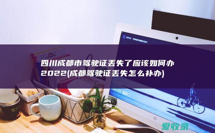 四川成都市驾驶证丢失了应该如何办2022(成都驾驶证丢失怎么补办)