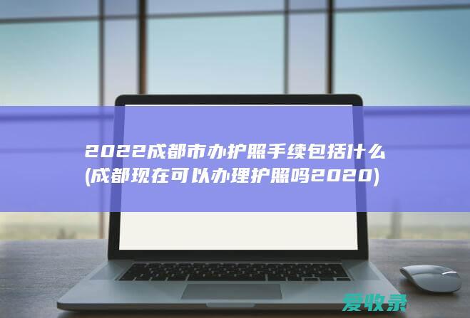 2022成都市办护照手续包括什么(成都现在可以办理护照吗2020)